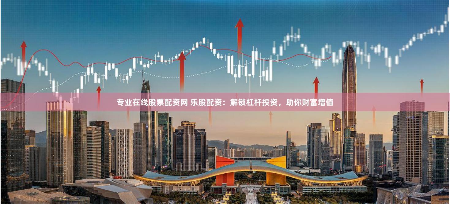 专业在线股票配资网 乐股配资：解锁杠杆投资，助你财富增值