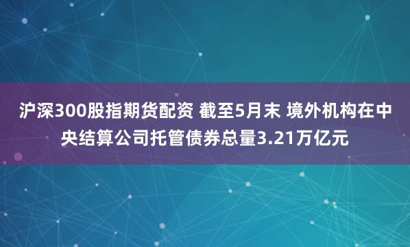沪深300股指期货配资 截至5月末 境外机构在中央结算公司托管债券总量3.21万亿元