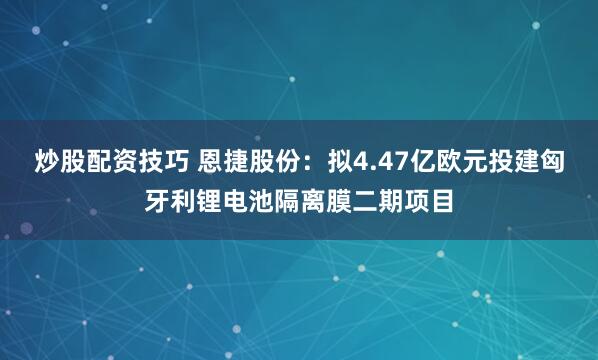 炒股配资技巧 恩捷股份：拟4.47亿欧元投建匈牙利锂电池隔离膜二期项目