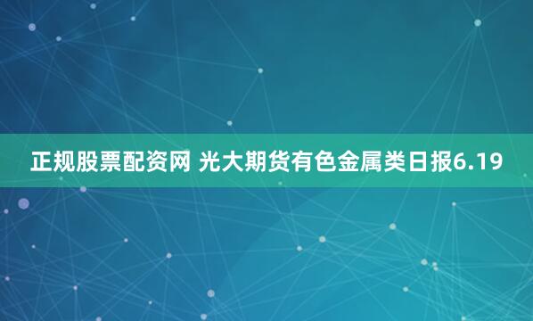 正规股票配资网 光大期货有色金属类日报6.19