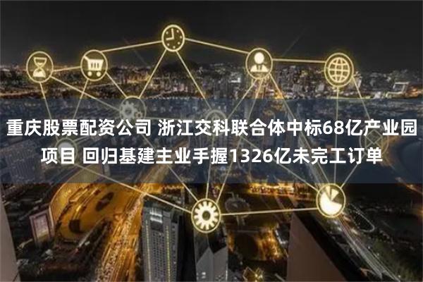 重庆股票配资公司 浙江交科联合体中标68亿产业园项目 回归基建主业手握1326亿未完工订单