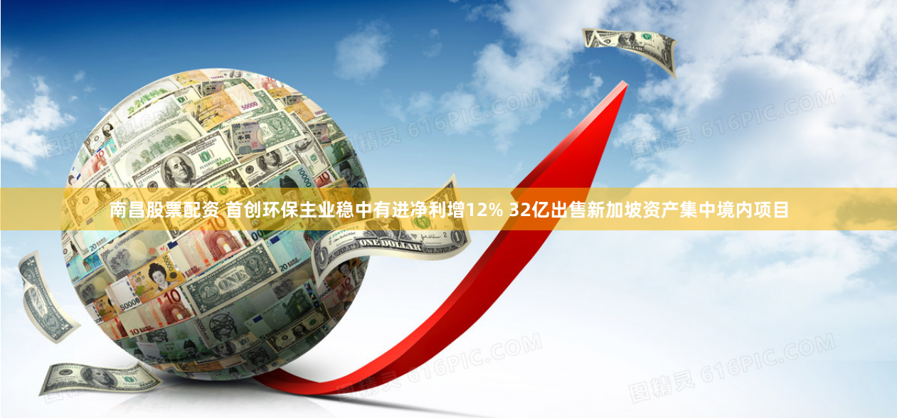 南昌股票配资 首创环保主业稳中有进净利增12% 32亿出售新加坡资产集中境内项目
