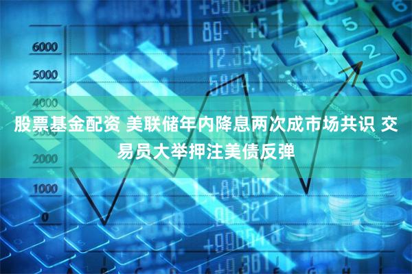 股票基金配资 美联储年内降息两次成市场共识 交易员大举押注美债反弹