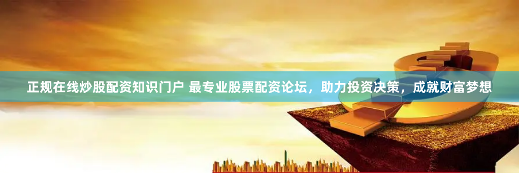 正规在线炒股配资知识门户 最专业股票配资论坛，助力投资决策，成就财富梦想