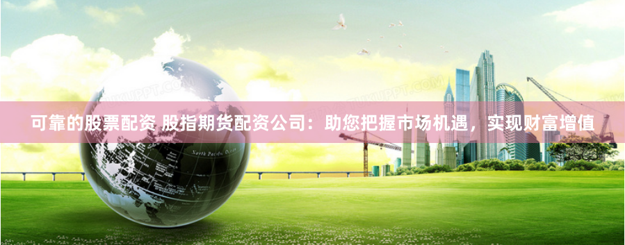 可靠的股票配资 股指期货配资公司：助您把握市场机遇，实现财富增值