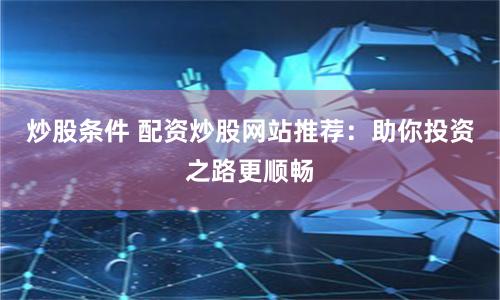 炒股条件 配资炒股网站推荐：助你投资之路更顺畅