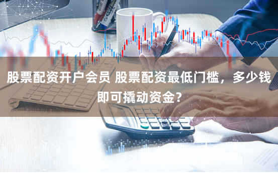 股票配资开户会员 股票配资最低门槛，多少钱即可撬动资金？