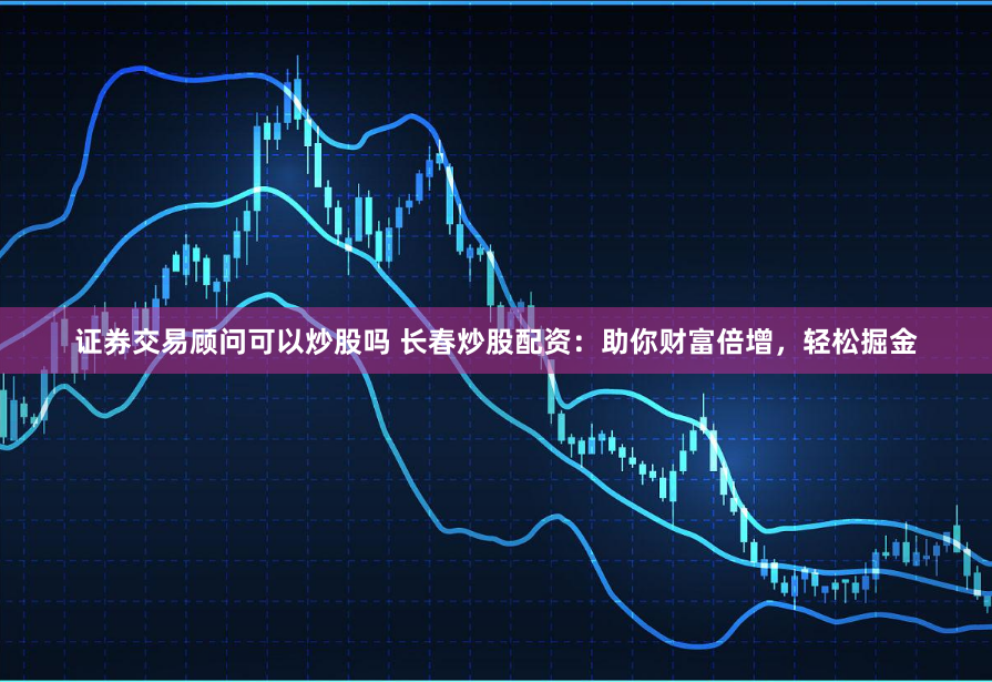 证券交易顾问可以炒股吗 长春炒股配资：助你财富倍增，轻松掘金