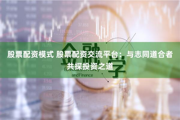 股票配资模式 股票配资交流平台：与志同道合者共探投资之道