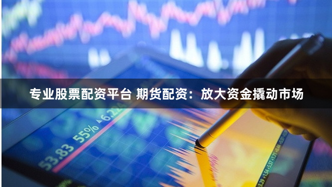 专业股票配资平台 期货配资：放大资金撬动市场