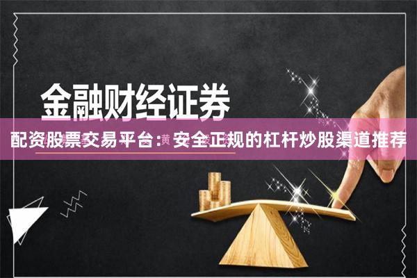 配资股票交易平台：安全正规的杠杆炒股渠道推荐